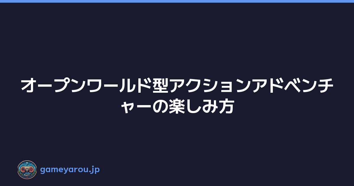 オープンワールド型アクションアドベンチャーの楽しみ方